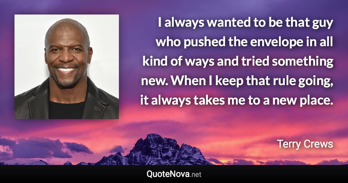 I always wanted to be that guy who pushed the envelope in all kind of ways and tried something new. When I keep that rule going, it always takes me to a new place. - Terry Crews quote