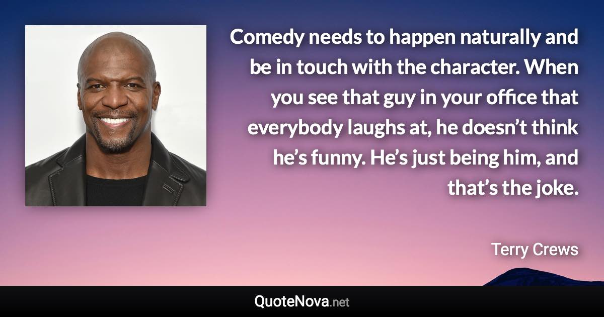 Comedy needs to happen naturally and be in touch with the character. When you see that guy in your office that everybody laughs at, he doesn’t think he’s funny. He’s just being him, and that’s the joke. - Terry Crews quote