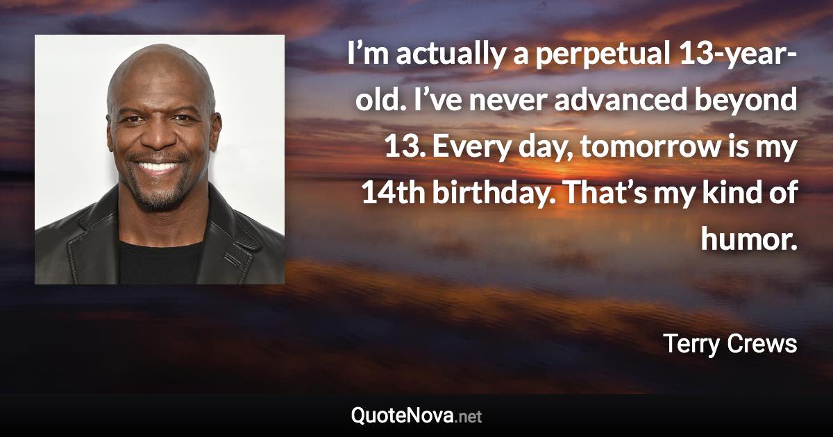 I’m actually a perpetual 13-year-old. I’ve never advanced beyond 13. Every day, tomorrow is my 14th birthday. That’s my kind of humor. - Terry Crews quote