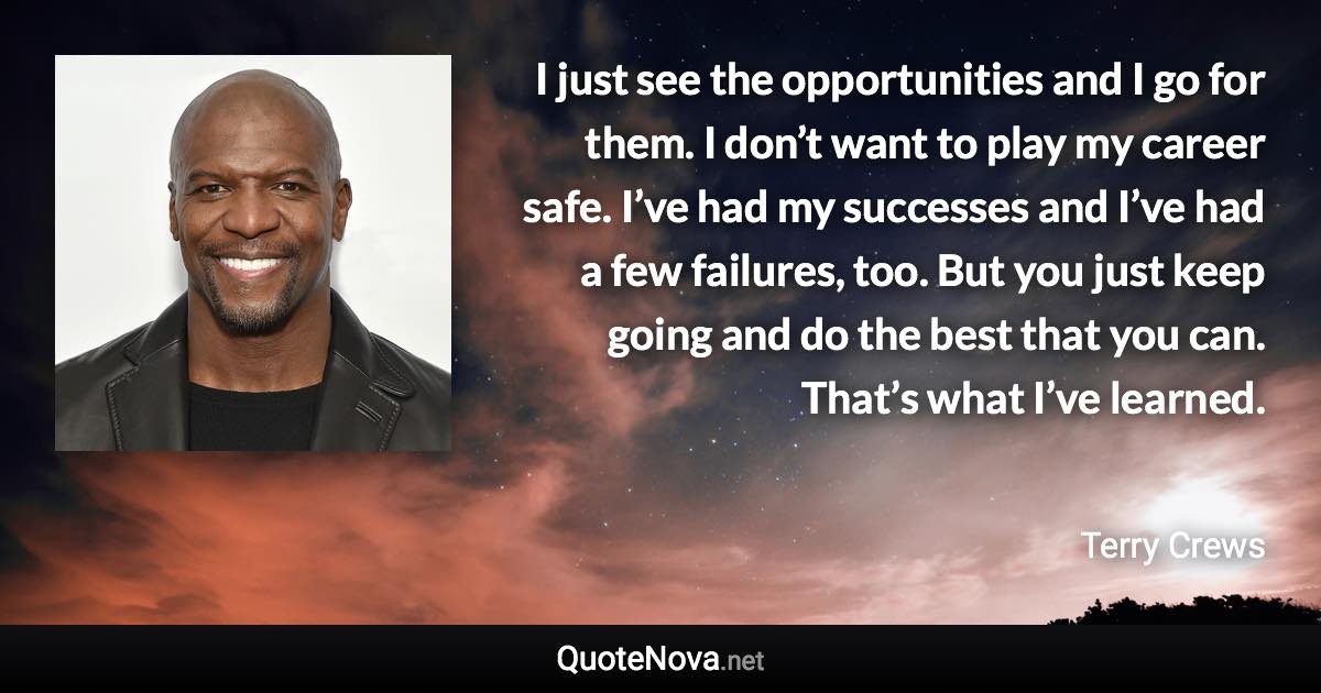 I just see the opportunities and I go for them. I don’t want to play my career safe. I’ve had my successes and I’ve had a few failures, too. But you just keep going and do the best that you can. That’s what I’ve learned. - Terry Crews quote