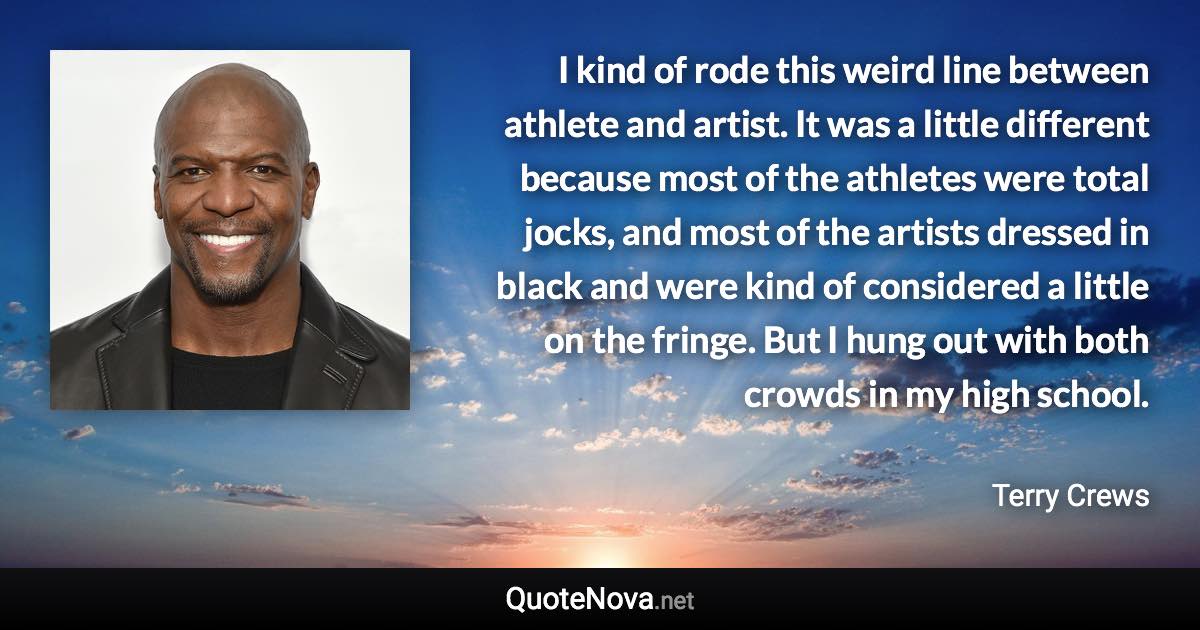 I kind of rode this weird line between athlete and artist. It was a little different because most of the athletes were total jocks, and most of the artists dressed in black and were kind of considered a little on the fringe. But I hung out with both crowds in my high school. - Terry Crews quote