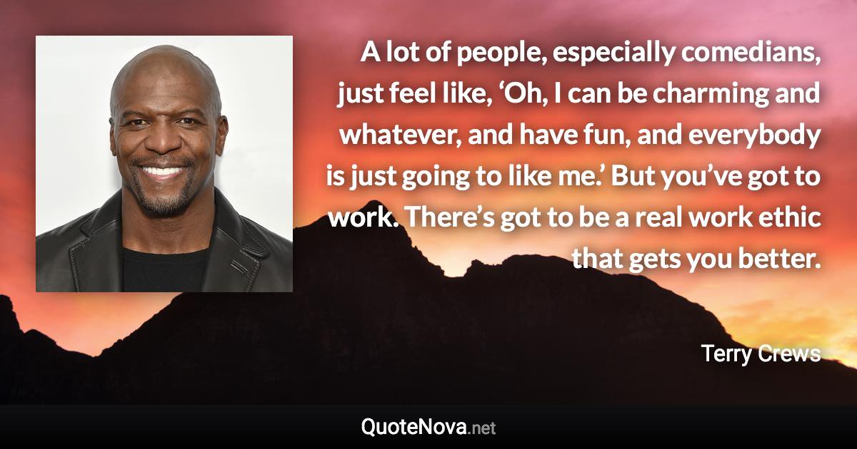 A lot of people, especially comedians, just feel like, ‘Oh, I can be charming and whatever, and have fun, and everybody is just going to like me.’ But you’ve got to work. There’s got to be a real work ethic that gets you better. - Terry Crews quote