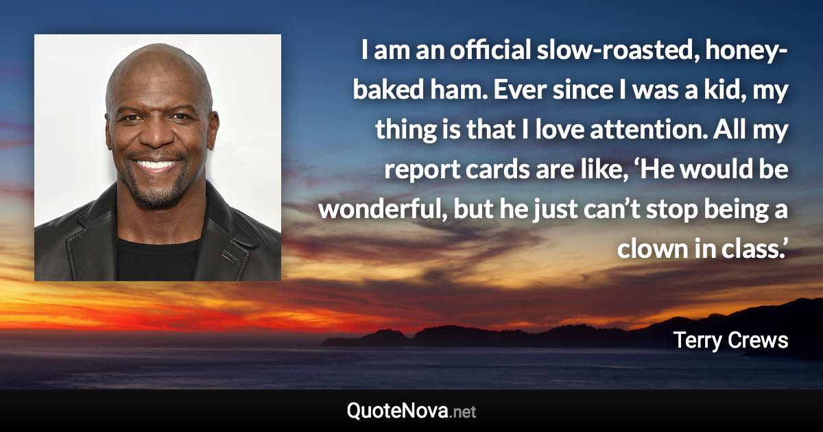 I am an official slow-roasted, honey-baked ham. Ever since I was a kid, my thing is that I love attention. All my report cards are like, ‘He would be wonderful, but he just can’t stop being a clown in class.’ - Terry Crews quote