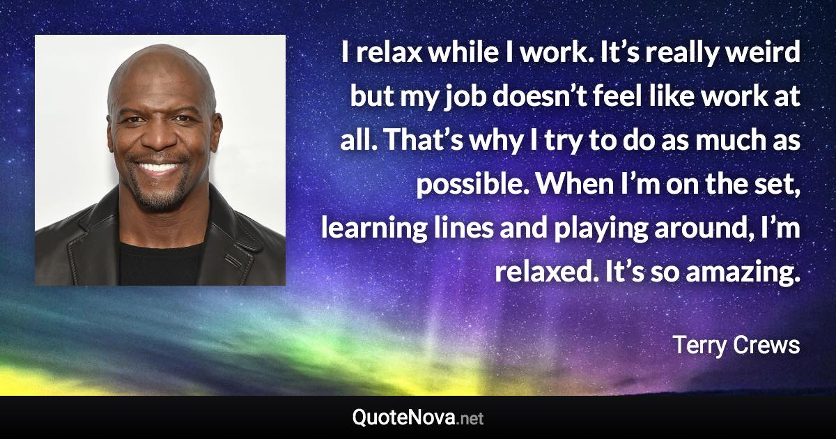 I relax while I work. It’s really weird but my job doesn’t feel like work at all. That’s why I try to do as much as possible. When I’m on the set, learning lines and playing around, I’m relaxed. It’s so amazing. - Terry Crews quote