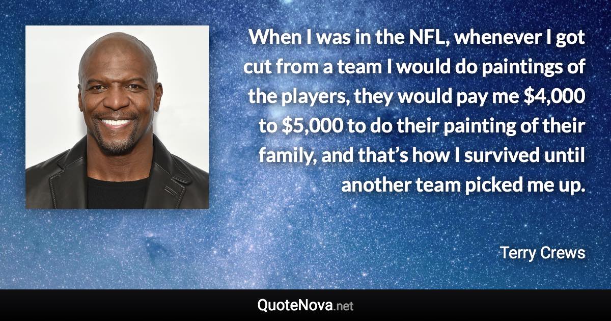 When I was in the NFL, whenever I got cut from a team I would do paintings of the players, they would pay me $4,000 to $5,000 to do their painting of their family, and that’s how I survived until another team picked me up. - Terry Crews quote