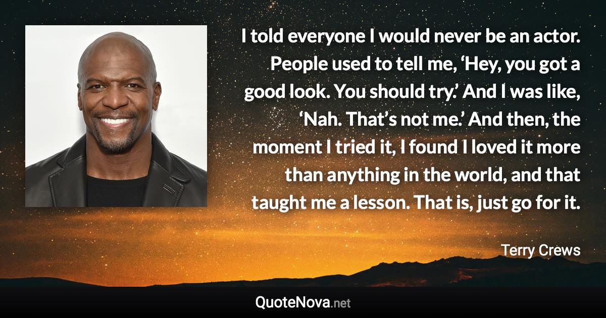 I told everyone I would never be an actor. People used to tell me, ‘Hey, you got a good look. You should try.’ And I was like, ‘Nah. That’s not me.’ And then, the moment I tried it, I found I loved it more than anything in the world, and that taught me a lesson. That is, just go for it. - Terry Crews quote