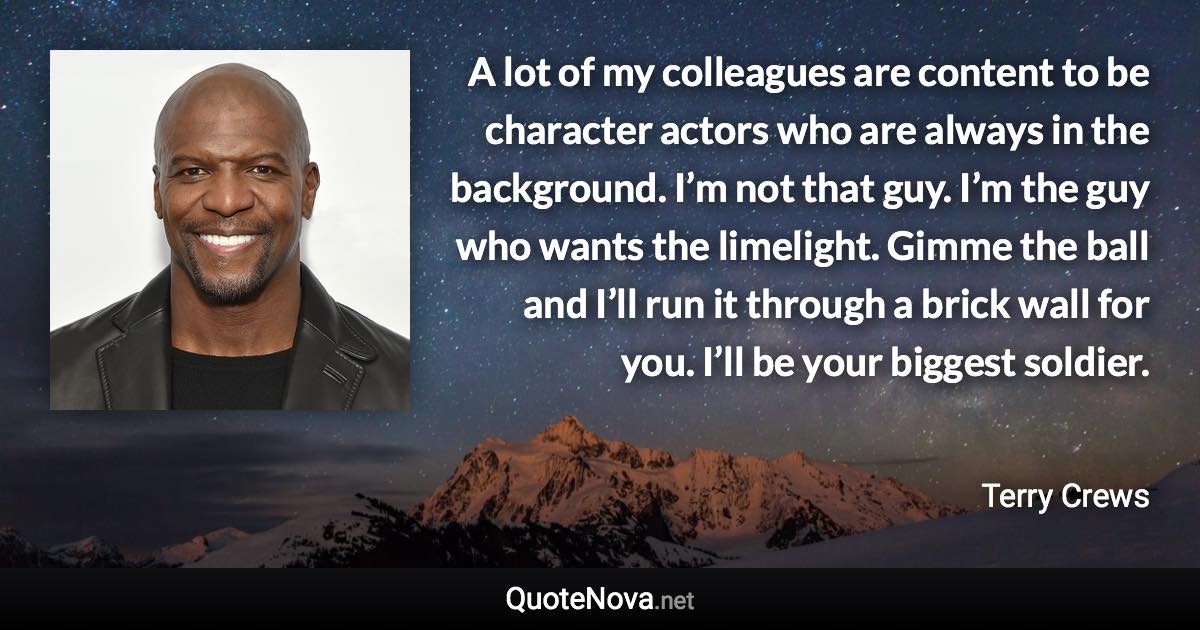 A lot of my colleagues are content to be character actors who are always in the background. I’m not that guy. I’m the guy who wants the limelight. Gimme the ball and I’ll run it through a brick wall for you. I’ll be your biggest soldier. - Terry Crews quote