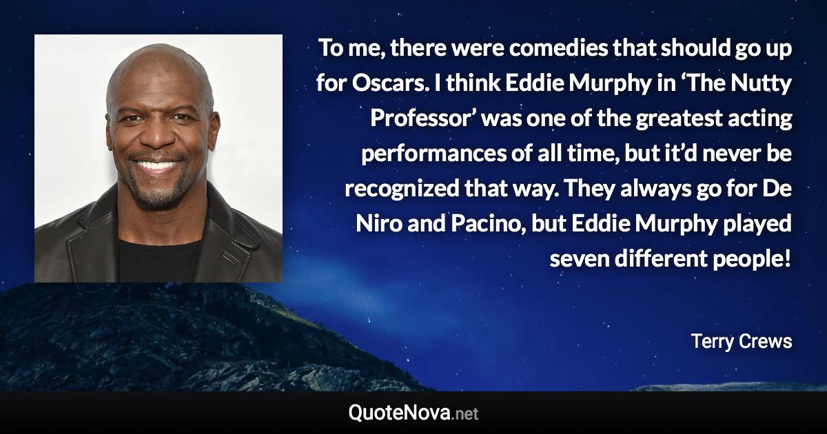 To me, there were comedies that should go up for Oscars. I think Eddie Murphy in ‘The Nutty Professor’ was one of the greatest acting performances of all time, but it’d never be recognized that way. They always go for De Niro and Pacino, but Eddie Murphy played seven different people! - Terry Crews quote