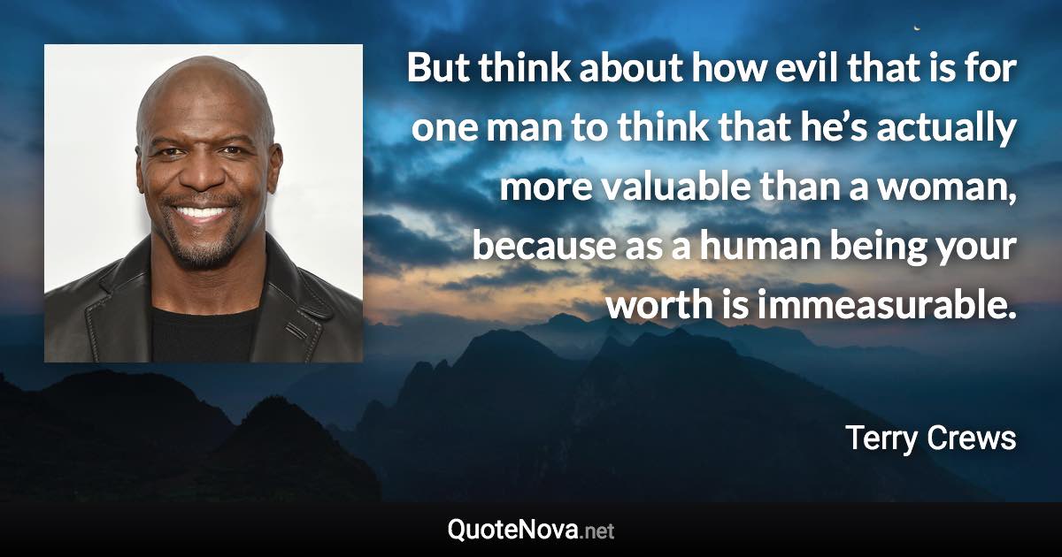 But think about how evil that is for one man to think that he’s actually more valuable than a woman, because as a human being your worth is immeasurable. - Terry Crews quote