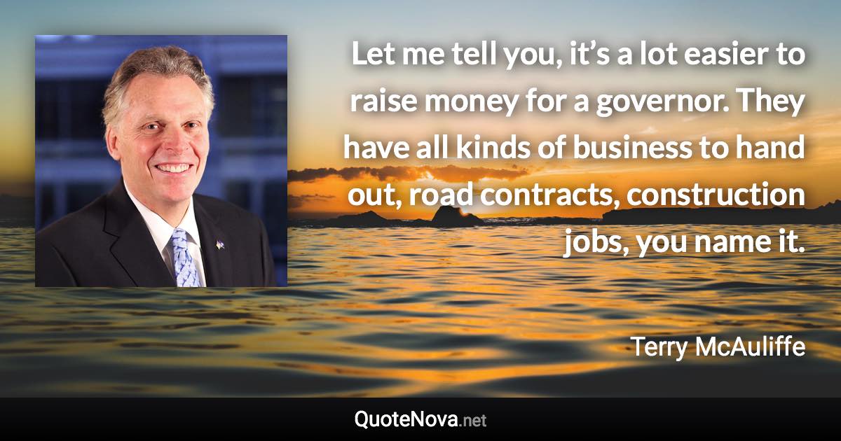 Let me tell you, it’s a lot easier to raise money for a governor. They have all kinds of business to hand out, road contracts, construction jobs, you name it. - Terry McAuliffe quote