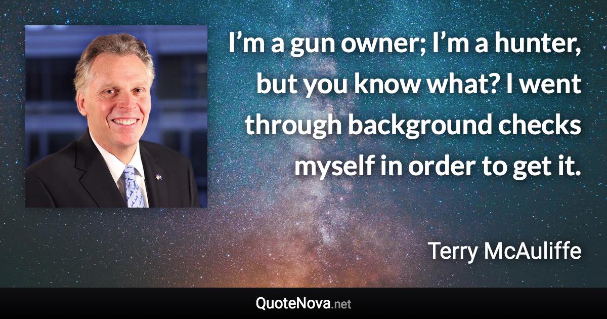 I’m a gun owner; I’m a hunter, but you know what? I went through background checks myself in order to get it. - Terry McAuliffe quote