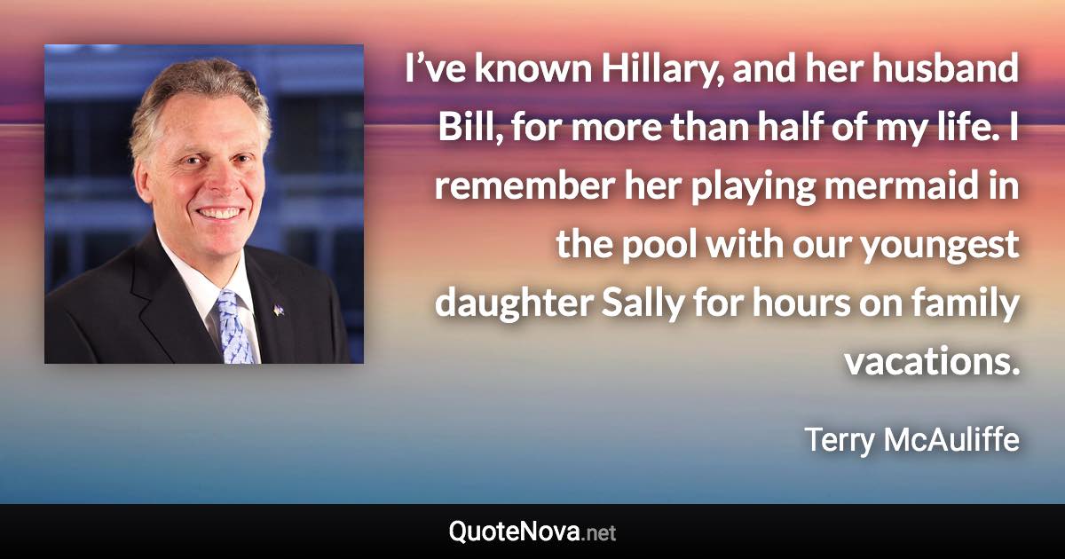 I’ve known Hillary, and her husband Bill, for more than half of my life. I remember her playing mermaid in the pool with our youngest daughter Sally for hours on family vacations. - Terry McAuliffe quote