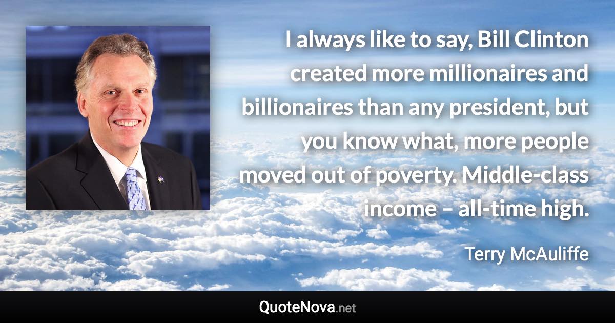 I always like to say, Bill Clinton created more millionaires and billionaires than any president, but you know what, more people moved out of poverty. Middle-class income – all-time high. - Terry McAuliffe quote