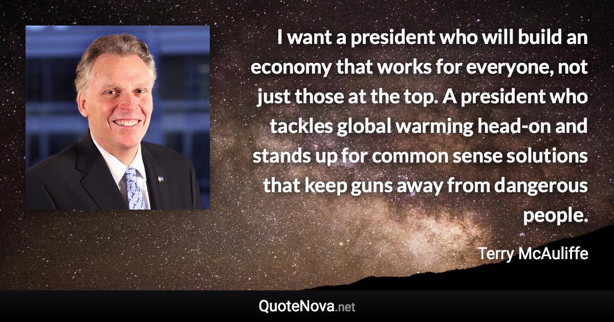 I want a president who will build an economy that works for everyone, not just those at the top. A president who tackles global warming head-on and stands up for common sense solutions that keep guns away from dangerous people. - Terry McAuliffe quote