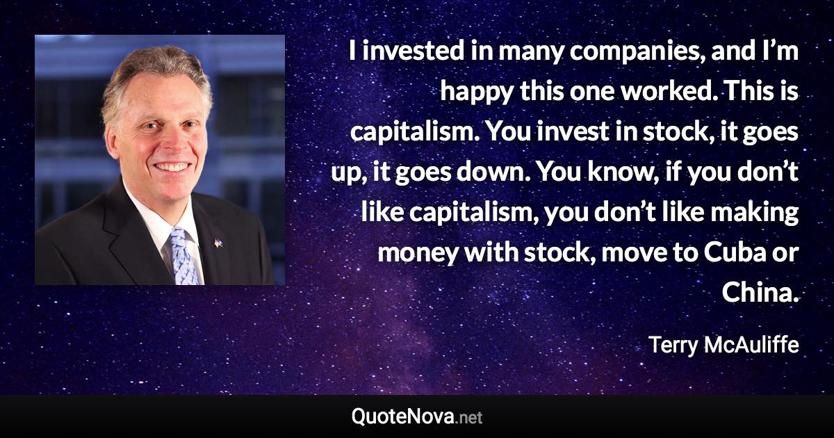 I invested in many companies, and I’m happy this one worked. This is capitalism. You invest in stock, it goes up, it goes down. You know, if you don’t like capitalism, you don’t like making money with stock, move to Cuba or China. - Terry McAuliffe quote