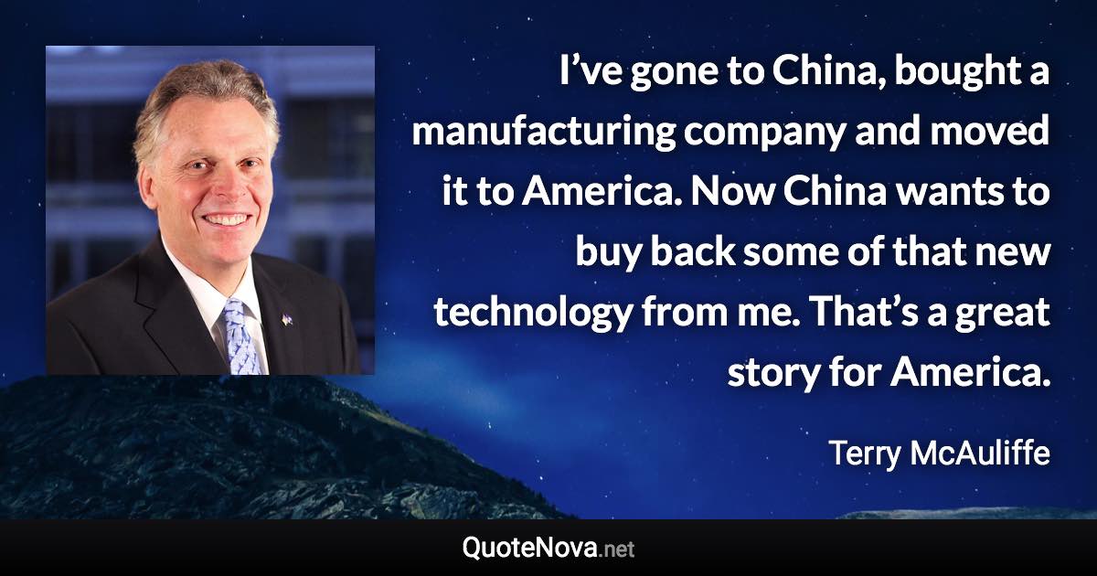 I’ve gone to China, bought a manufacturing company and moved it to America. Now China wants to buy back some of that new technology from me. That’s a great story for America. - Terry McAuliffe quote