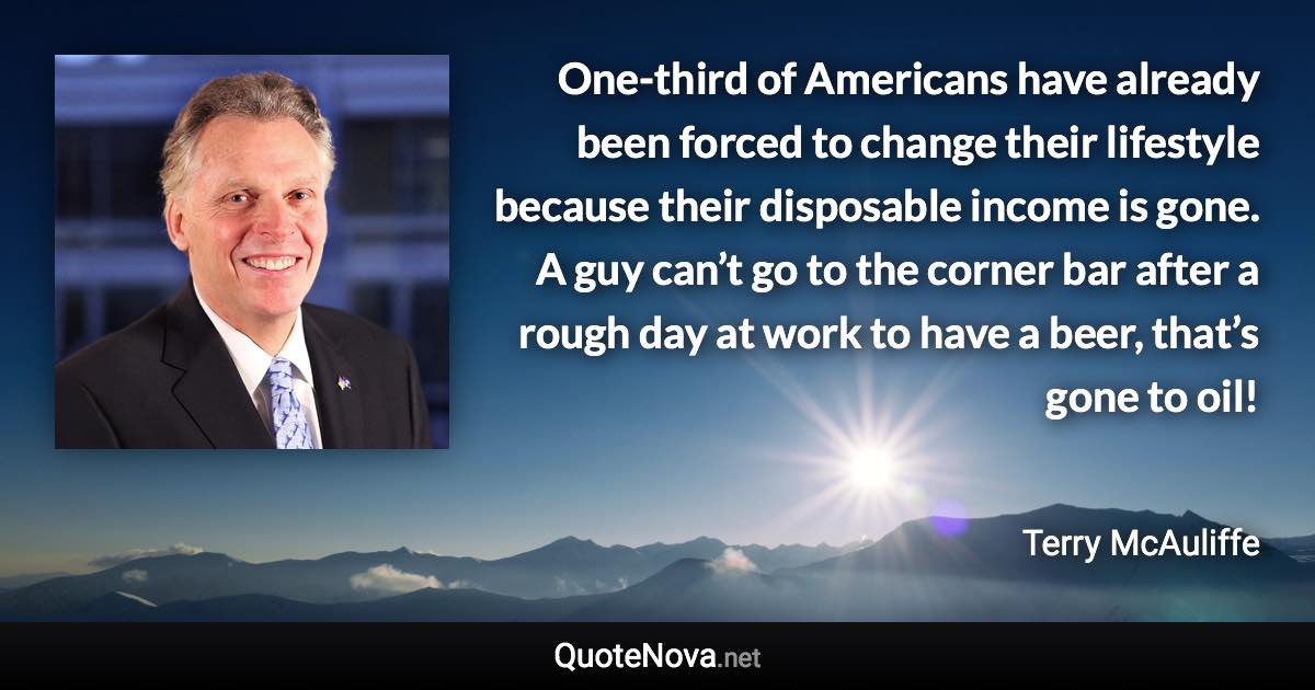 One-third of Americans have already been forced to change their lifestyle because their disposable income is gone. A guy can’t go to the corner bar after a rough day at work to have a beer, that’s gone to oil! - Terry McAuliffe quote
