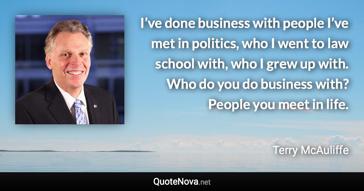 I’ve done business with people I’ve met in politics, who I went to law school with, who I grew up with. Who do you do business with? People you meet in life. - Terry McAuliffe quote