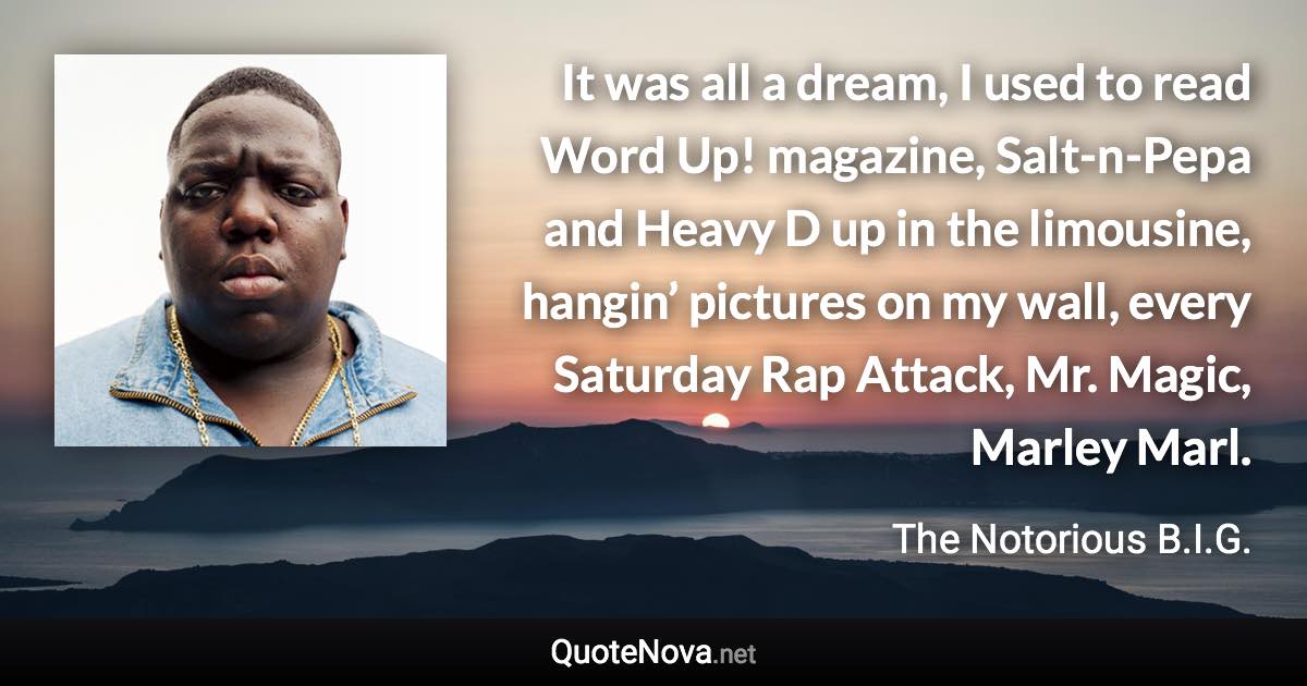 It was all a dream, I used to read Word Up! magazine, Salt-n-Pepa and Heavy D up in the limousine, hangin’ pictures on my wall, every Saturday Rap Attack, Mr. Magic, Marley Marl. - The Notorious B.I.G. quote