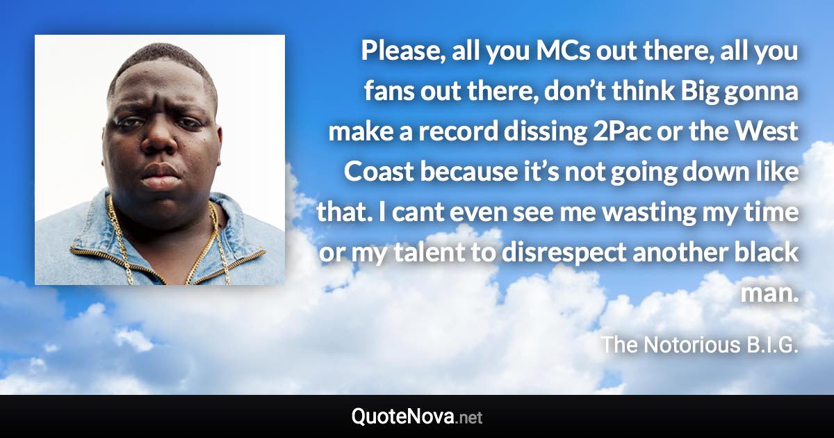Please, all you MCs out there, all you fans out there, don’t think Big gonna make a record dissing 2Pac or the West Coast because it’s not going down like that. I cant even see me wasting my time or my talent to disrespect another black man. - The Notorious B.I.G. quote