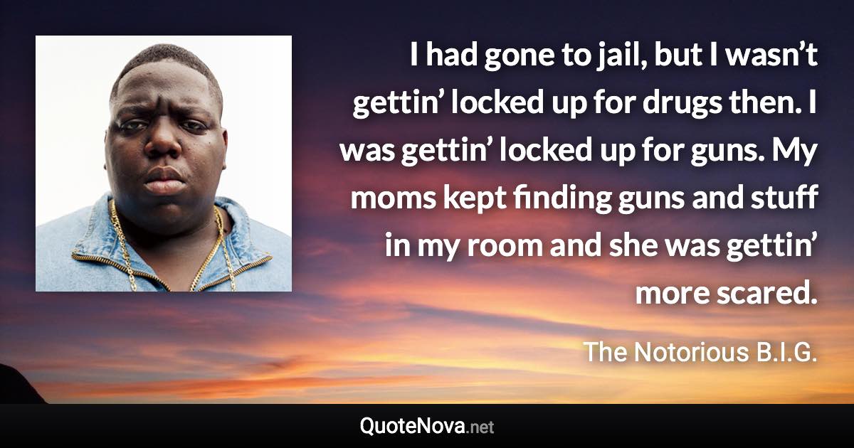 I had gone to jail, but I wasn’t gettin’ locked up for drugs then. I was gettin’ locked up for guns. My moms kept finding guns and stuff in my room and she was gettin’ more scared. - The Notorious B.I.G. quote