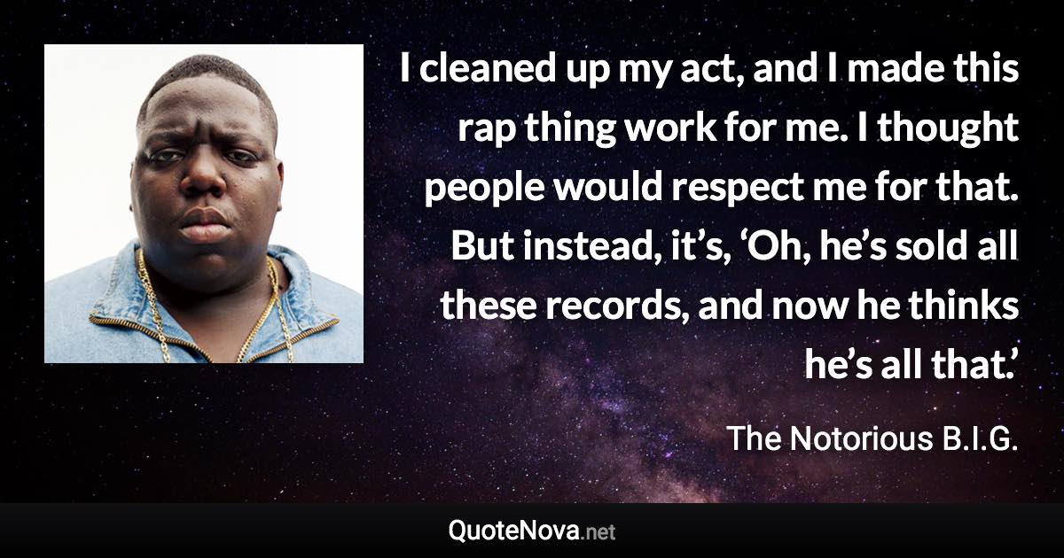 I cleaned up my act, and I made this rap thing work for me. I thought people would respect me for that. But instead, it’s, ‘Oh, he’s sold all these records, and now he thinks he’s all that.’ - The Notorious B.I.G. quote