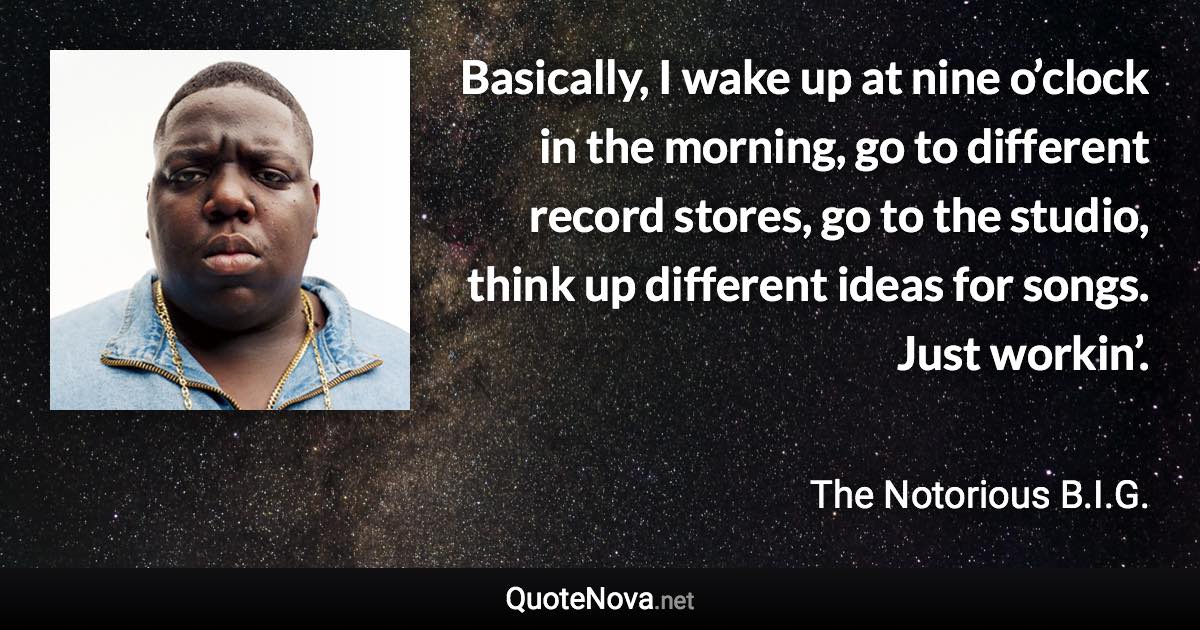 Basically, I wake up at nine o’clock in the morning, go to different record stores, go to the studio, think up different ideas for songs. Just workin’. - The Notorious B.I.G. quote
