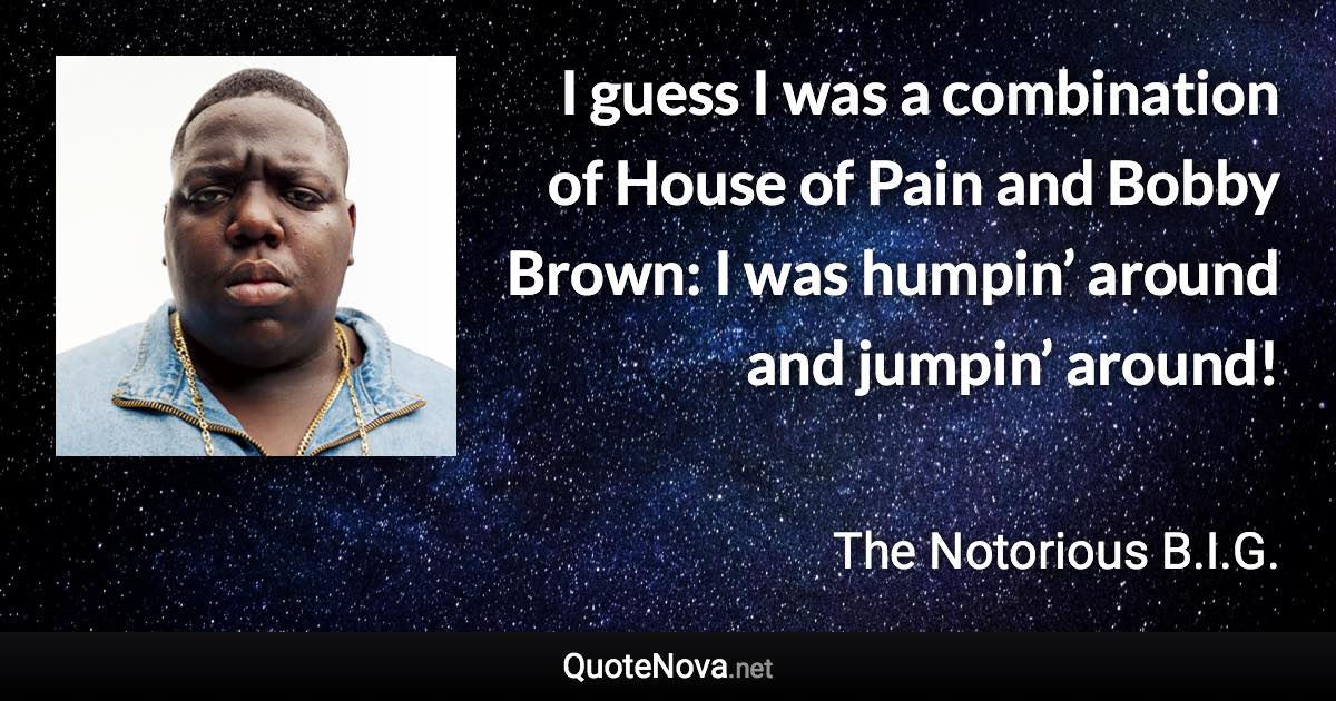 I guess I was a combination of House of Pain and Bobby Brown: I was humpin’ around and jumpin’ around! - The Notorious B.I.G. quote