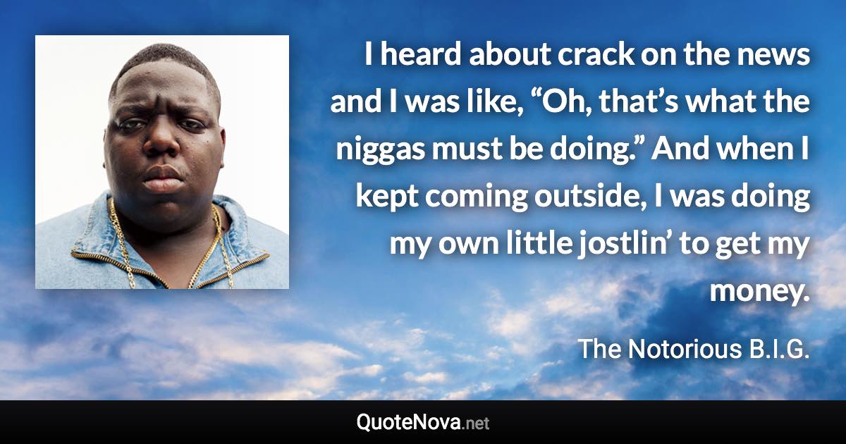 I heard about crack on the news and I was like, “Oh, that’s what the niggas must be doing.” And when I kept coming outside, I was doing my own little jostlin’ to get my money. - The Notorious B.I.G. quote