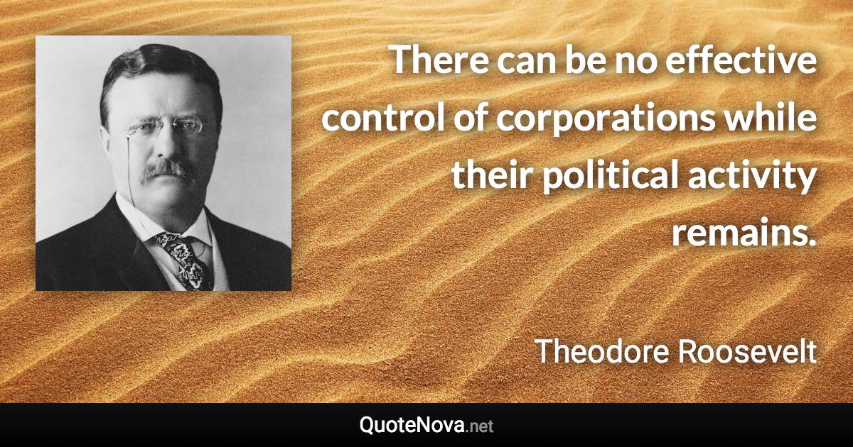 There can be no effective control of corporations while their political activity remains. - Theodore Roosevelt quote