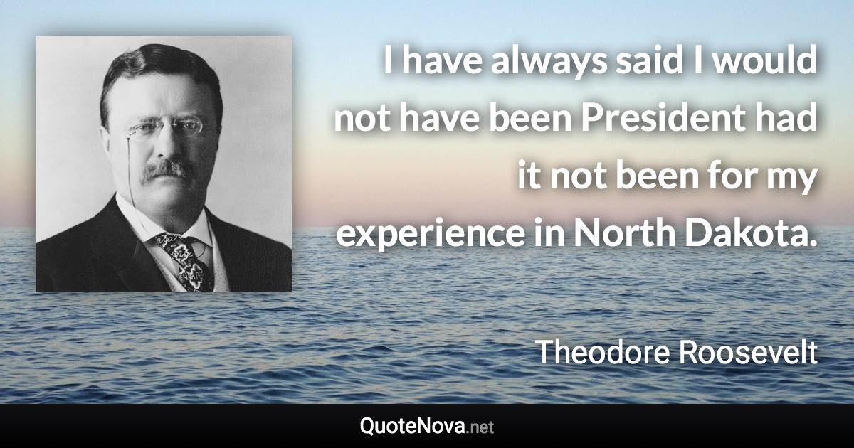 I have always said I would not have been President had it not been for my experience in North Dakota. - Theodore Roosevelt quote