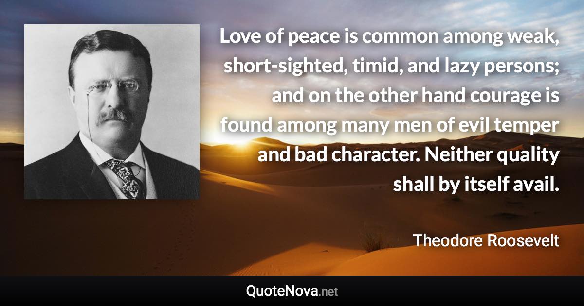 Love of peace is common among weak, short-sighted, timid, and lazy persons; and on the other hand courage is found among many men of evil temper and bad character. Neither quality shall by itself avail. - Theodore Roosevelt quote