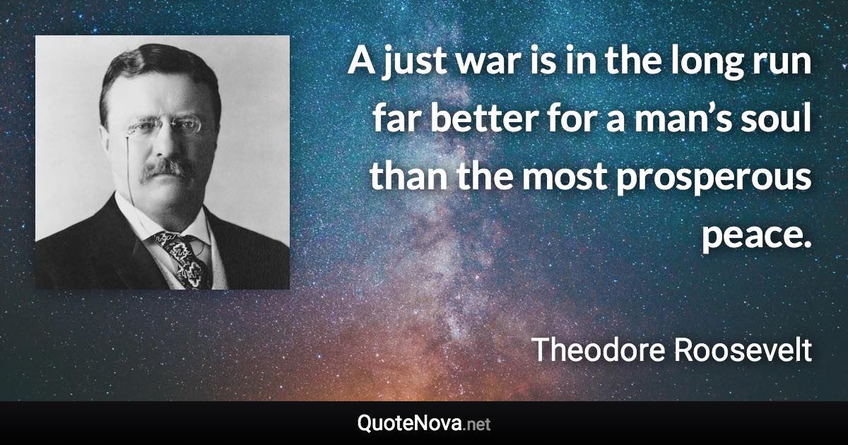 A just war is in the long run far better for a man’s soul than the most prosperous peace. - Theodore Roosevelt quote