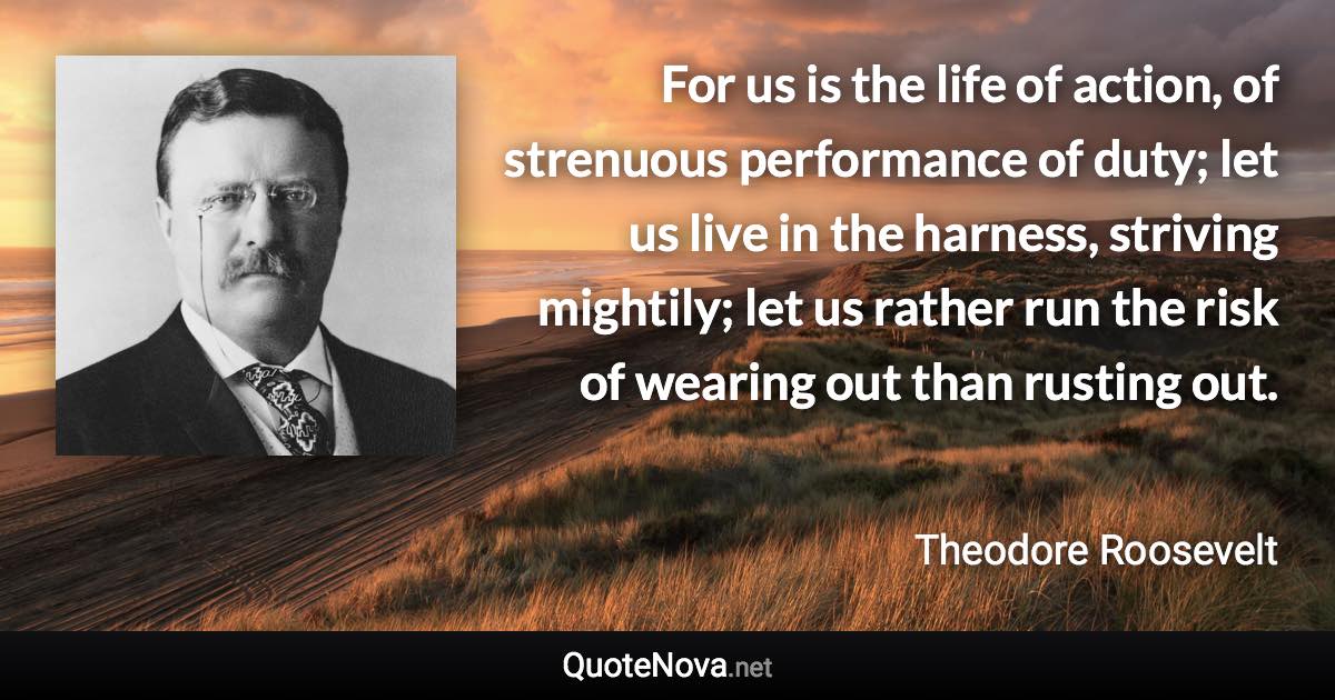 For us is the life of action, of strenuous performance of duty; let us live in the harness, striving mightily; let us rather run the risk of wearing out than rusting out. - Theodore Roosevelt quote