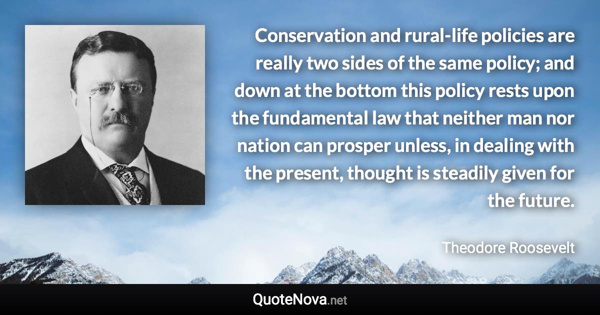 Conservation and rural-life policies are really two sides of the same policy; and down at the bottom this policy rests upon the fundamental law that neither man nor nation can prosper unless, in dealing with the present, thought is steadily given for the future. - Theodore Roosevelt quote