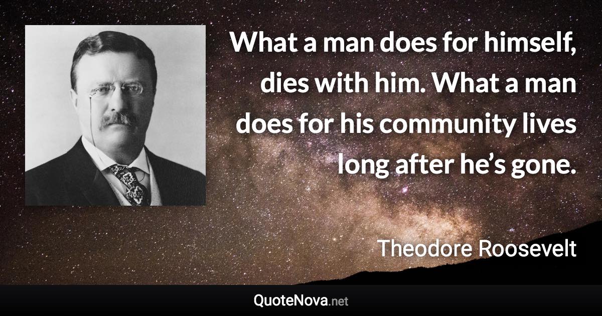 What a man does for himself, dies with him. What a man does for his community lives long after he’s gone. - Theodore Roosevelt quote