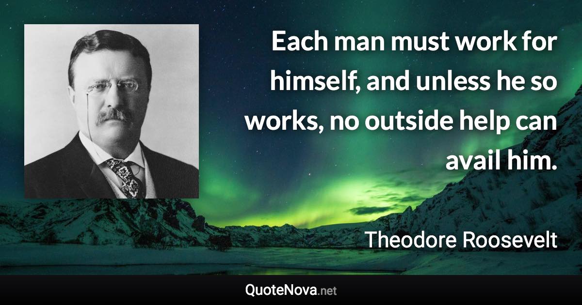 Each man must work for himself, and unless he so works, no outside help can avail him. - Theodore Roosevelt quote