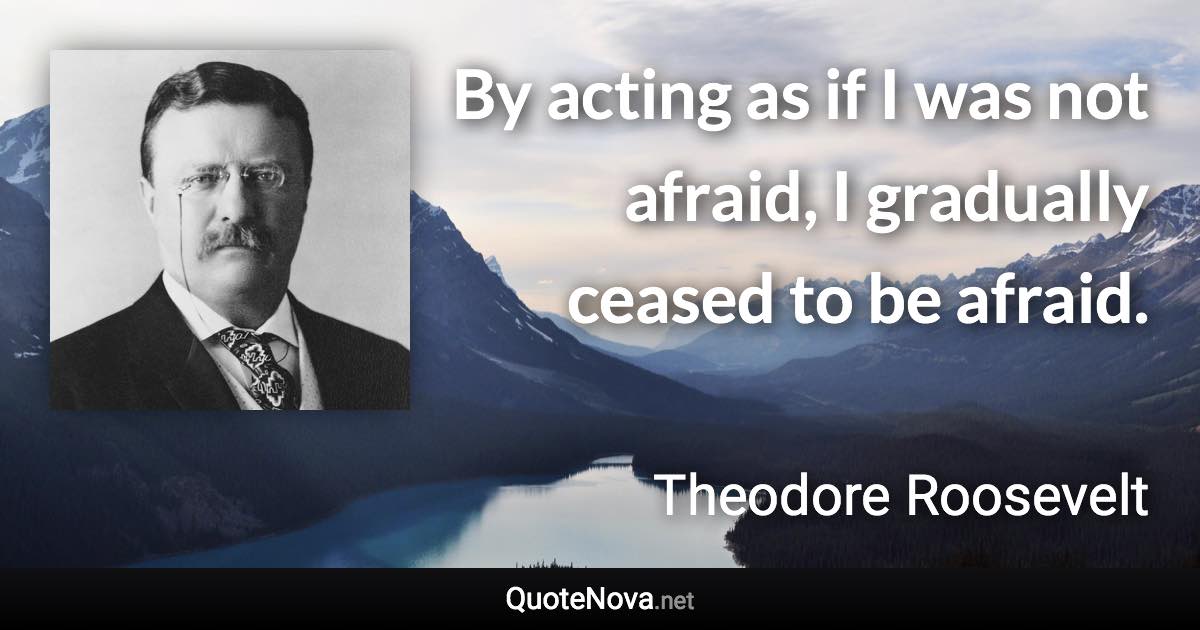 By acting as if I was not afraid, I gradually ceased to be afraid. - Theodore Roosevelt quote