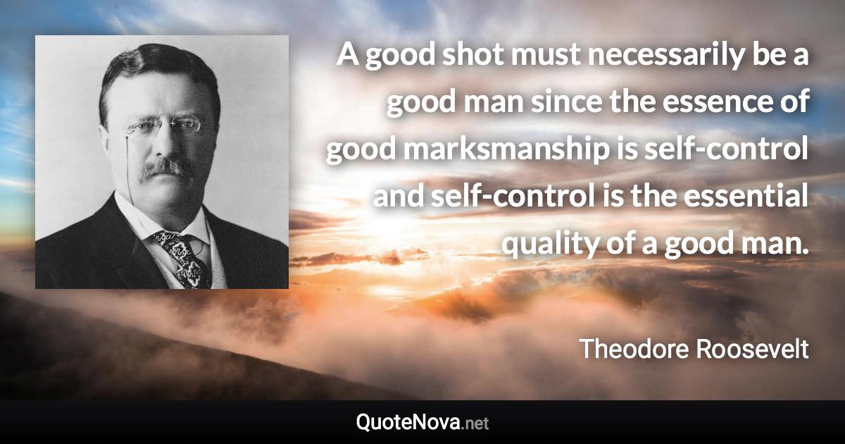 A good shot must necessarily be a good man since the essence of good marksmanship is self-control and self-control is the essential quality of a good man. - Theodore Roosevelt quote