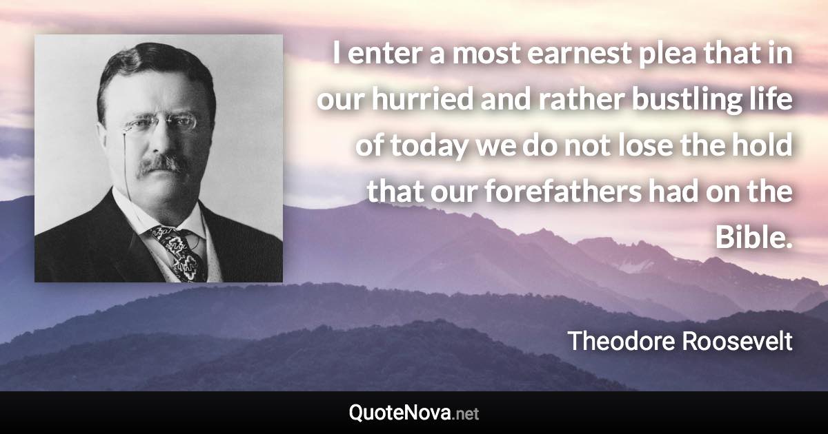 I enter a most earnest plea that in our hurried and rather bustling life of today we do not lose the hold that our forefathers had on the Bible. - Theodore Roosevelt quote