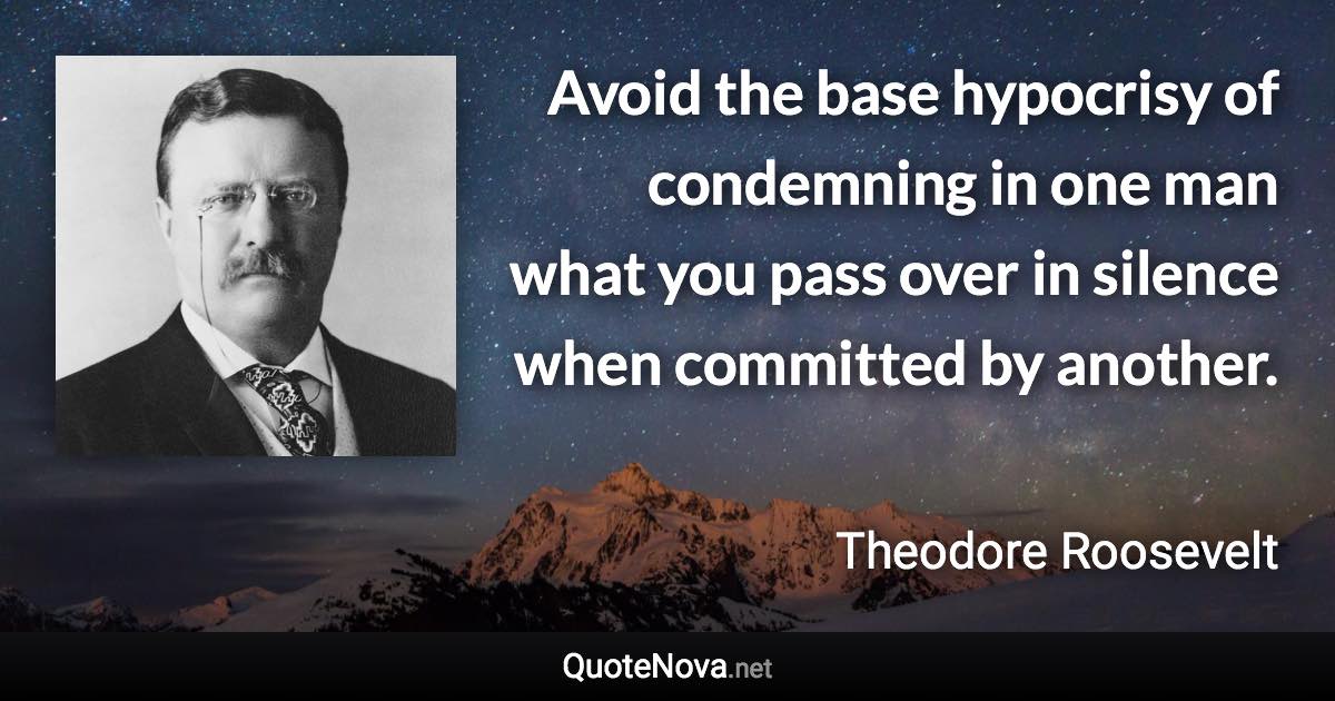 Avoid the base hypocrisy of condemning in one man what you pass over in silence when committed by another. - Theodore Roosevelt quote