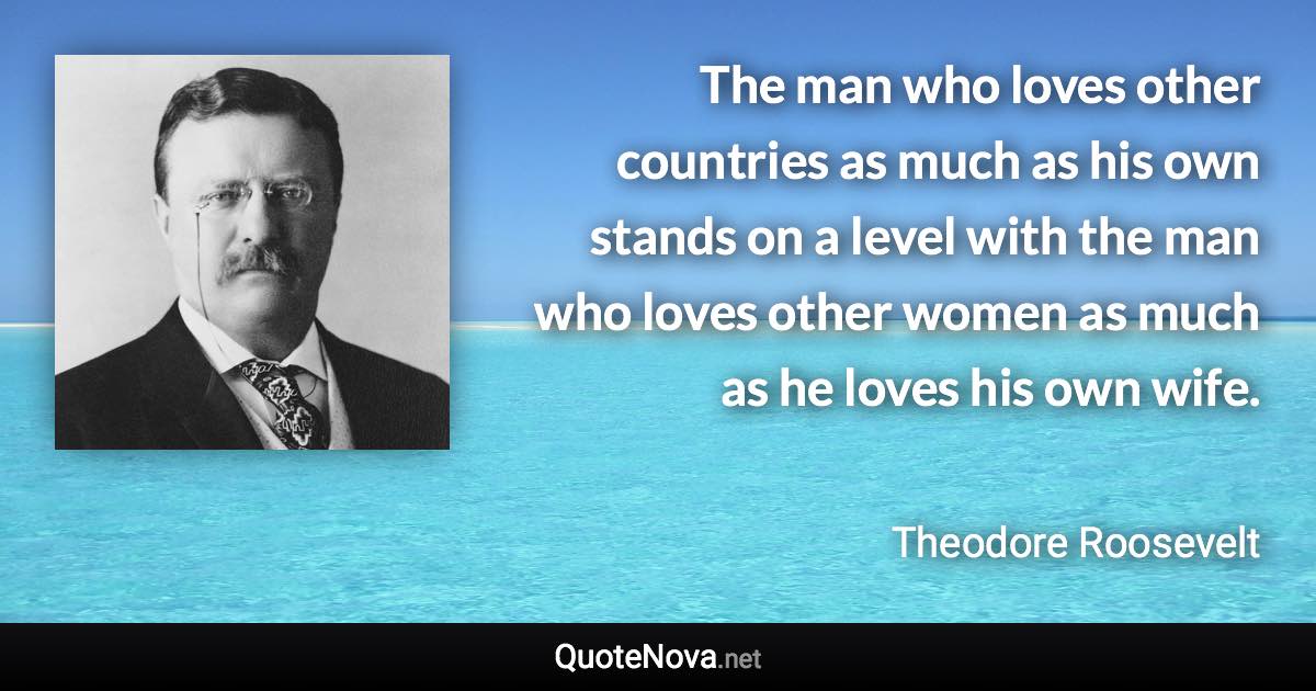 The man who loves other countries as much as his own stands on a level with the man who loves other women as much as he loves his own wife. - Theodore Roosevelt quote