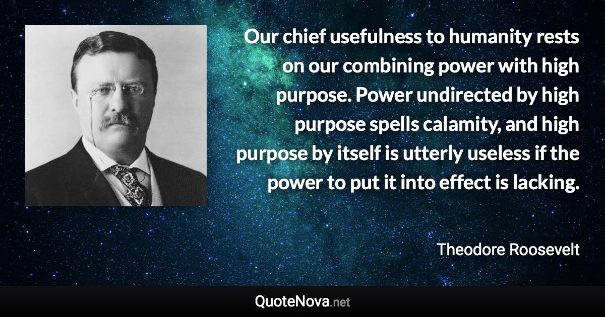 Our chief usefulness to humanity rests on our combining power with high purpose. Power undirected by high purpose spells calamity, and high purpose by itself is utterly useless if the power to put it into effect is lacking. - Theodore Roosevelt quote