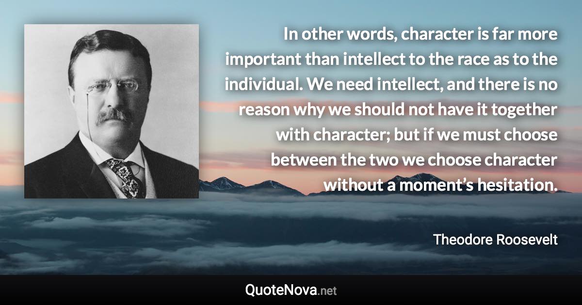 In other words, character is far more important than intellect to the race as to the individual. We need intellect, and there is no reason why we should not have it together with character; but if we must choose between the two we choose character without a moment’s hesitation. - Theodore Roosevelt quote