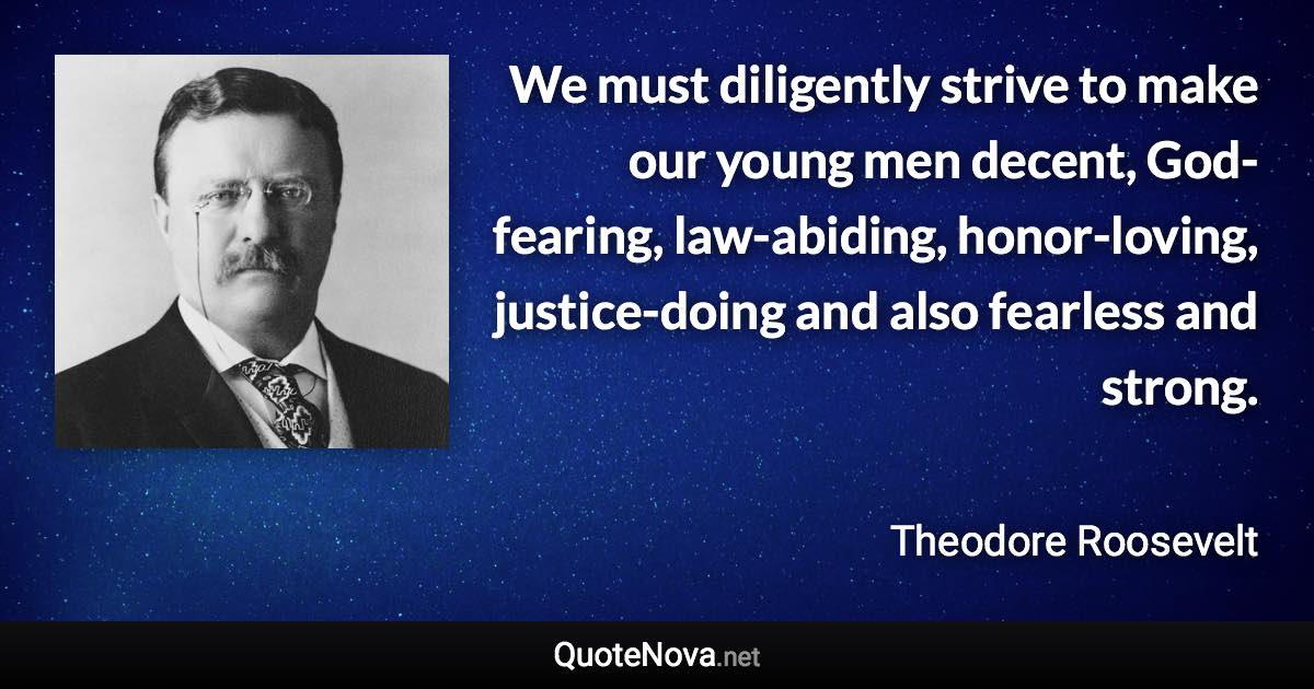 We must diligently strive to make our young men decent, God-fearing, law-abiding, honor-loving, justice-doing and also fearless and strong. - Theodore Roosevelt quote