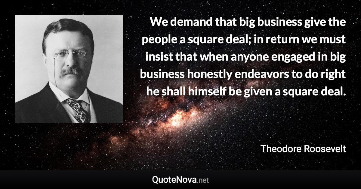 We demand that big business give the people a square deal; in return we must insist that when anyone engaged in big business honestly endeavors to do right he shall himself be given a square deal. - Theodore Roosevelt quote