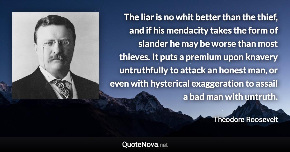 The liar is no whit better than the thief, and if his mendacity takes the form of slander he may be worse than most thieves. It puts a premium upon knavery untruthfully to attack an honest man, or even with hysterical exaggeration to assail a bad man with untruth. - Theodore Roosevelt quote