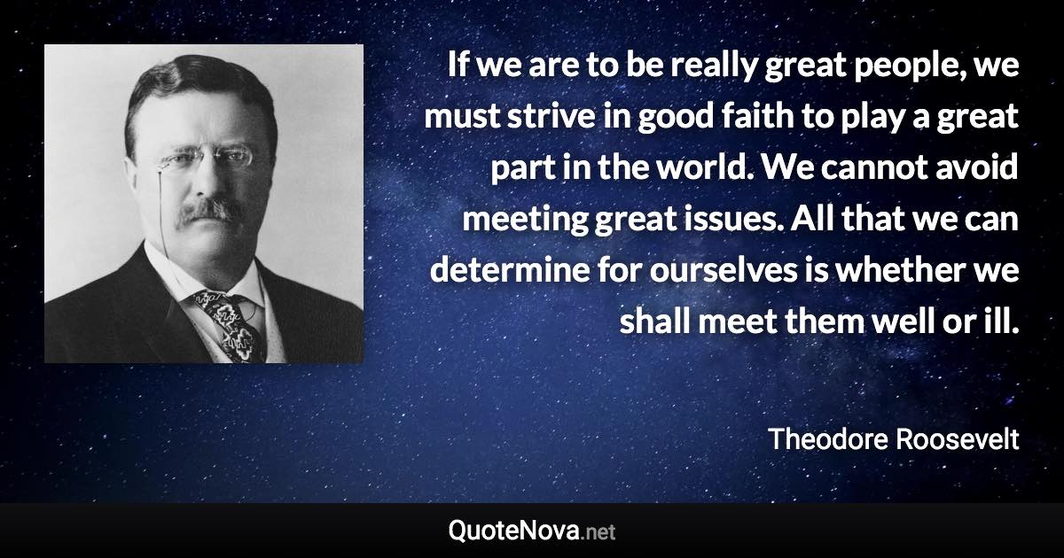 If we are to be really great people, we must strive in good faith to play a great part in the world. We cannot avoid meeting great issues. All that we can determine for ourselves is whether we shall meet them well or ill. - Theodore Roosevelt quote