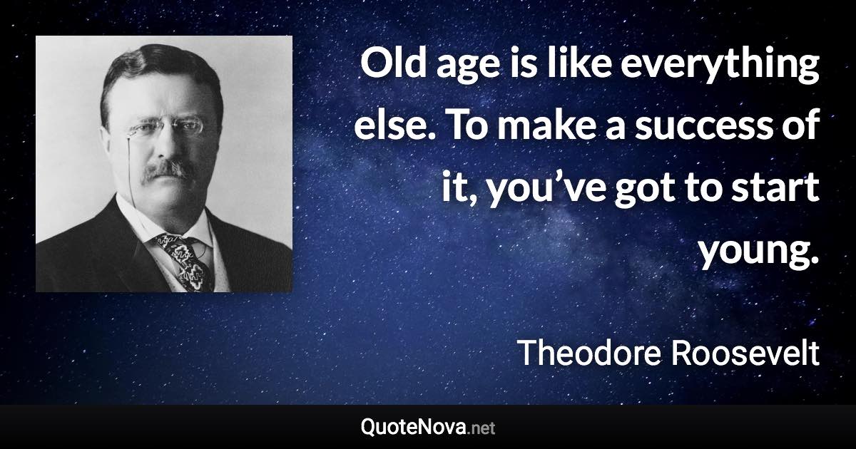 Old age is like everything else. To make a success of it, you’ve got to start young. - Theodore Roosevelt quote