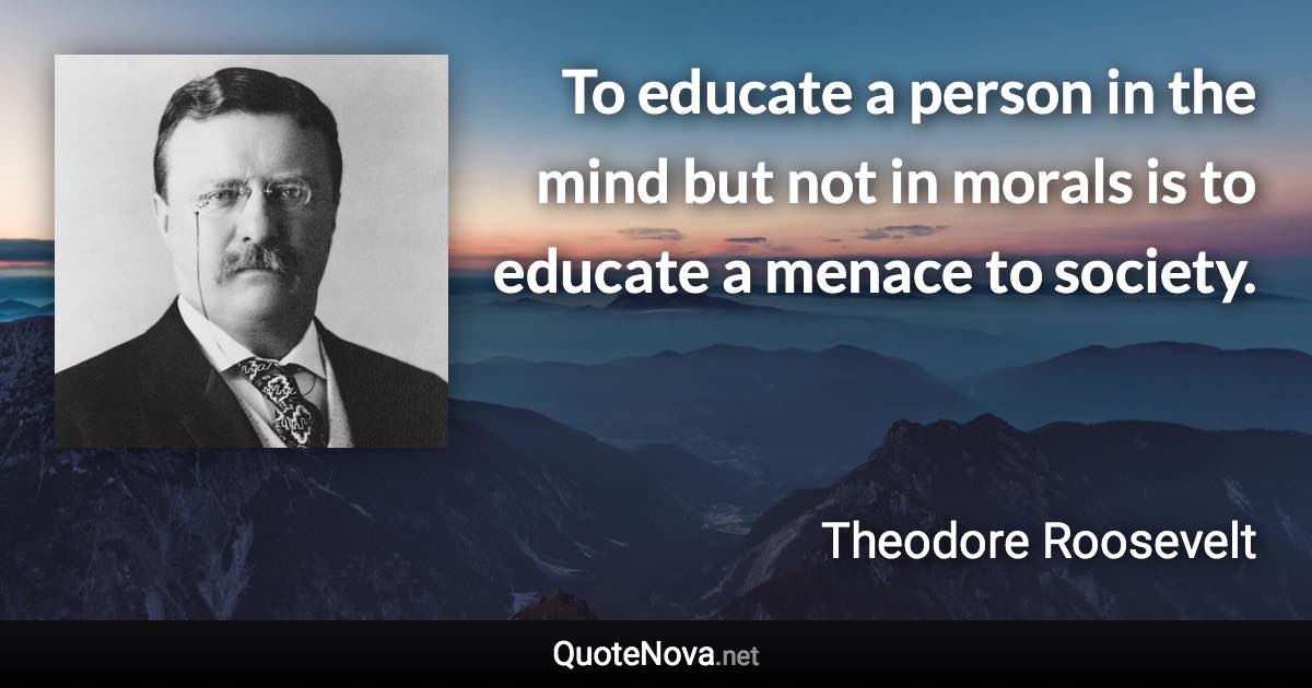 To educate a person in the mind but not in morals is to educate a menace to society. - Theodore Roosevelt quote